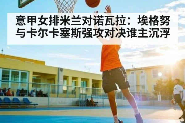 意甲女排米兰对诺瓦拉：埃格努与卡尔卡塞斯强攻对决谁主沉浮